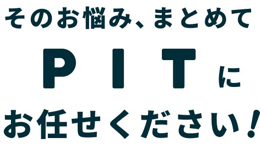 そのお悩み、まとめてPITにお任せください!